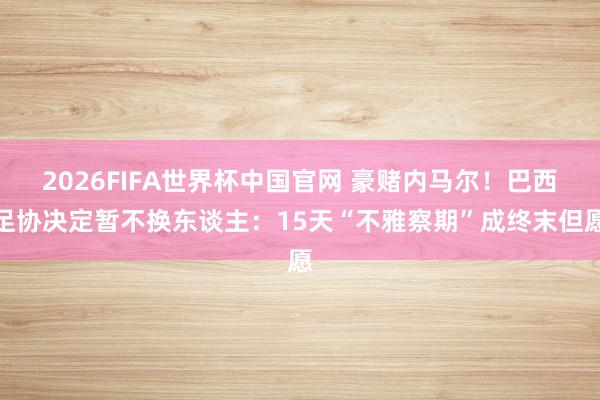 2026FIFA世界杯中国官网 豪赌内马尔！巴西足协决定暂不换东谈主：15天“不雅察期”成终末但愿
