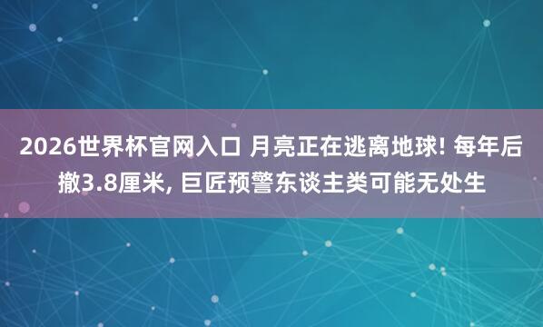 2026世界杯官网入口 月亮正在逃离地球! 每年后撤3.8厘米, 巨匠预警东谈主类可能无处生