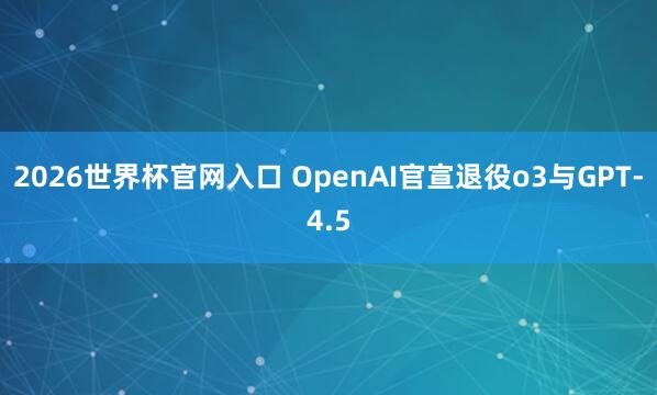 2026世界杯官网入口 OpenAI官宣退役o3与GPT-4.5