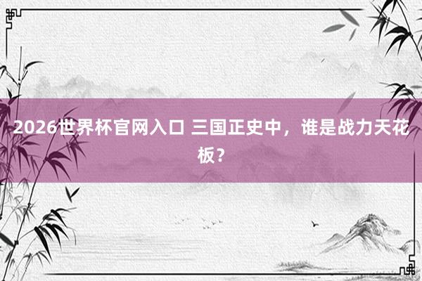 2026世界杯官网入口 三国正史中,谁是战力天花板?