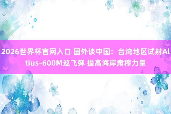 2026世界杯官网入口 国外谈中国:台湾地区试射Altius-600M巡飞弹 提高海岸肃穆力量