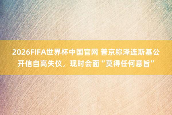 2026FIFA世界杯中国官网 普京称泽连斯基公开信自高失仪,现时会面“莫得任何意旨”