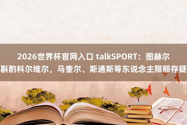 2026世界杯官网入口 talkSPORT:图赫尔斟酌科尔维尔,马奎尔、斯通斯等东说念主限额存疑