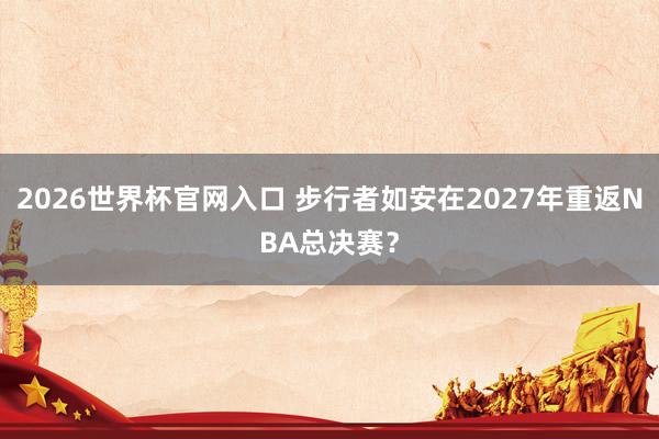 2026世界杯官网入口 步行者如安在2027年重返NBA总决赛？