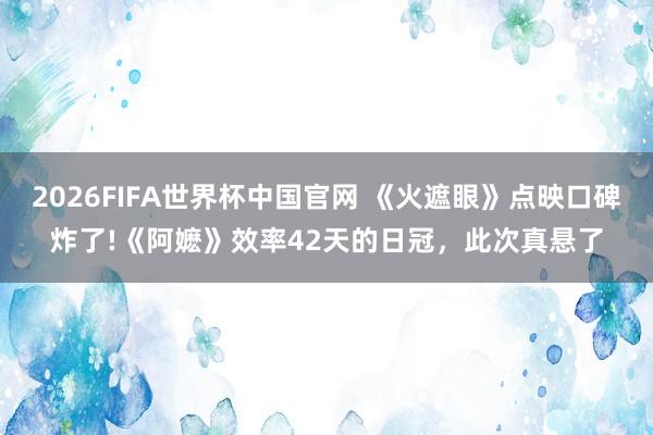 2026FIFA世界杯中国官网 《火遮眼》点映口碑炸了!《阿嬷》效率42天的日冠,此次真悬了