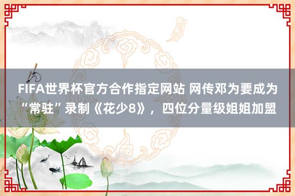 FIFA世界杯官方合作指定网站 网传邓为要成为“常驻”录制《花少8》，四位分量级姐姐加盟