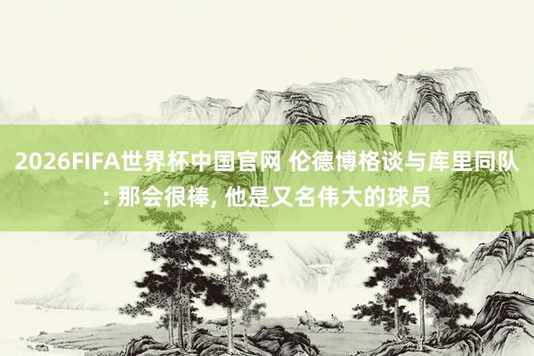 2026FIFA世界杯中国官网 伦德博格谈与库里同队: 那会很棒, 他是又名伟大的球员