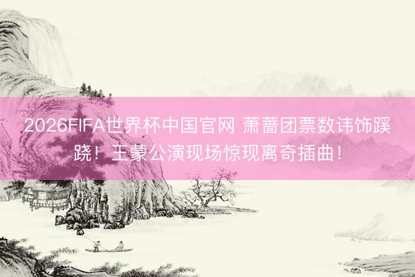 2026FIFA世界杯中国官网 萧蔷团票数讳饰蹊跷!王蒙公演现场惊现离奇插曲!