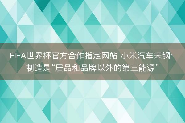 FIFA世界杯官方合作指定网站 小米汽车宋钢: 制造是“居品和品牌以外的第三能源”