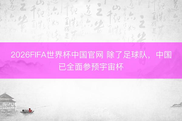 2026FIFA世界杯中国官网 除了足球队,中国已全面参预宇宙杯