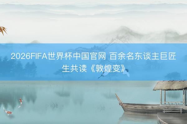 2026FIFA世界杯中国官网 百余名东谈主巨匠生共读《敦煌变》
