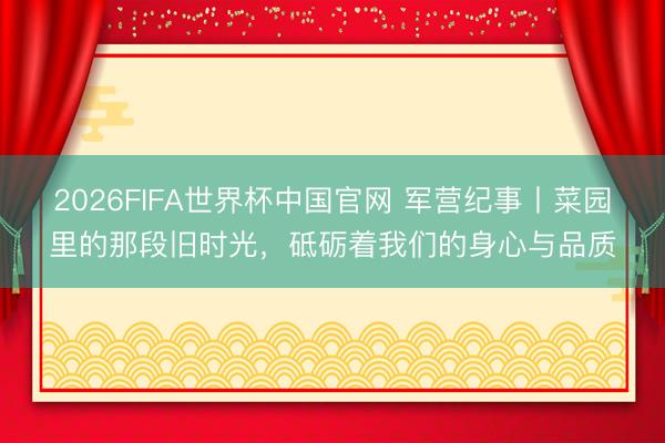 2026FIFA世界杯中国官网 军营纪事丨菜园里的那段旧时光,砥砺着我们的身心与品质