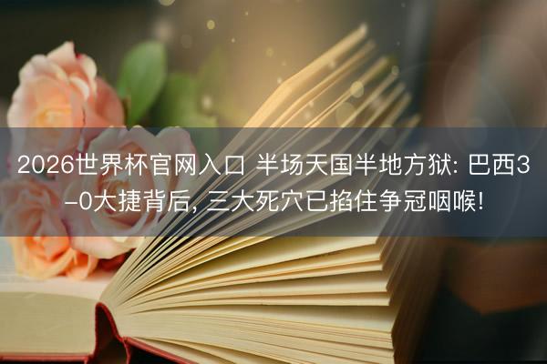 2026世界杯官网入口 半场天国半地方狱: 巴西3-0大捷背后, 三大死穴已掐住争冠咽喉!
